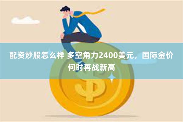 配资炒股怎么样 多空角力2400美元，国际金价何时再战新高