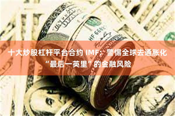 十大炒股杠杆平台合约 IMF：警惕全球去通胀化“最后一英里”的金融风险