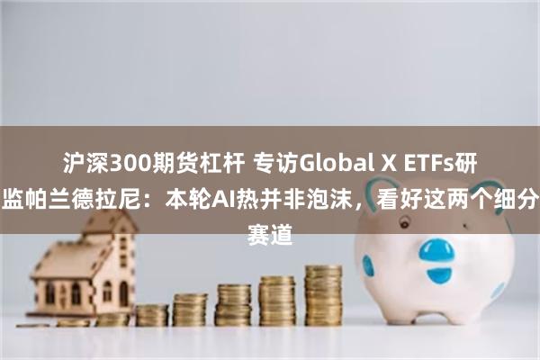 沪深300期货杠杆 专访Global X ETFs研究总监帕兰德拉尼：本轮AI热并非泡沫，看好这两个细分赛道