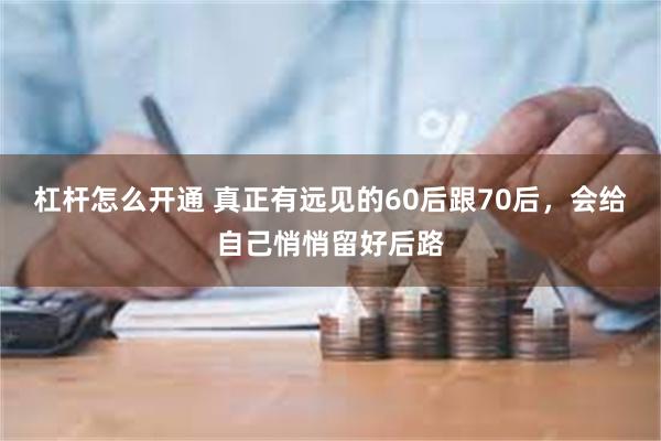 杠杆怎么开通 真正有远见的60后跟70后，会给自己悄悄留好后路