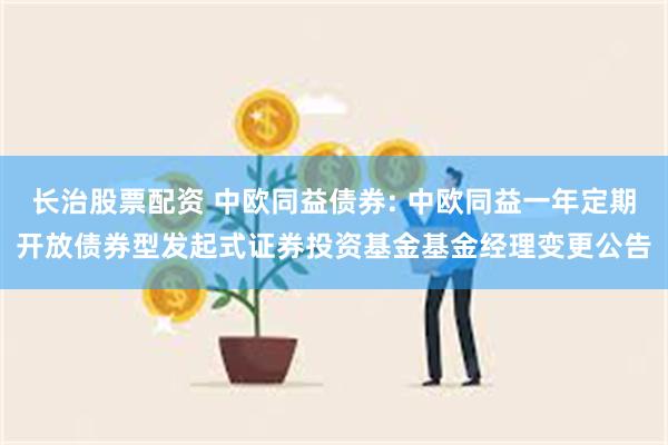 长治股票配资 中欧同益债券: 中欧同益一年定期开放债券型发起式证券投资基金基金经理变更公告