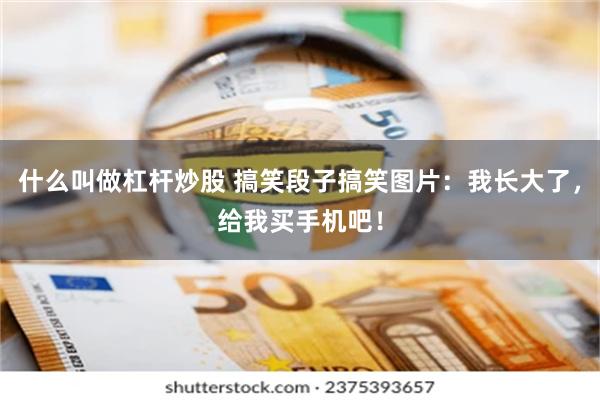 什么叫做杠杆炒股 搞笑段子搞笑图片：我长大了，给我买手机吧！