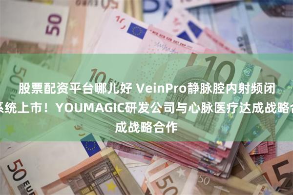 股票配资平台哪儿好 VeinPro静脉腔内射频闭合系统上市！YOUMAGIC研发公司与心脉医疗达成战略合作