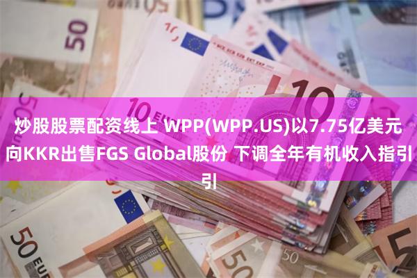 炒股股票配资线上 WPP(WPP.US)以7.75亿美元向KKR出售FGS Global股份 下调全年有机收入指引