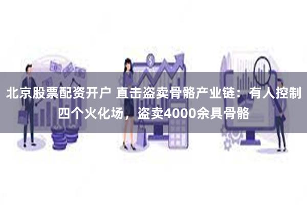 北京股票配资开户 直击盗卖骨骼产业链：有人控制四个火化场，盗卖4000余具骨骼