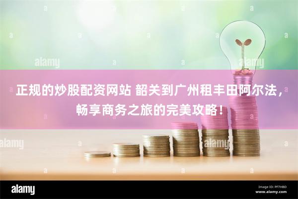 正规的炒股配资网站 韶关到广州租丰田阿尔法，畅享商务之旅的完美攻略！