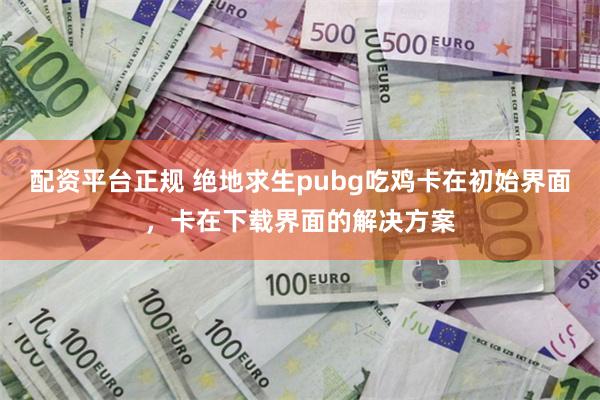 配资平台正规 绝地求生pubg吃鸡卡在初始界面，卡在下载界面的解决方案