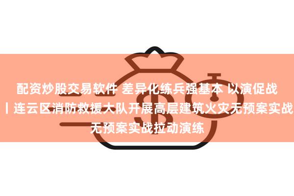 配资炒股交易软件 差异化练兵强基本 以演促战淬炼精兵丨连云区消防救援大队开展高层建筑火灾无预案实战拉动演练