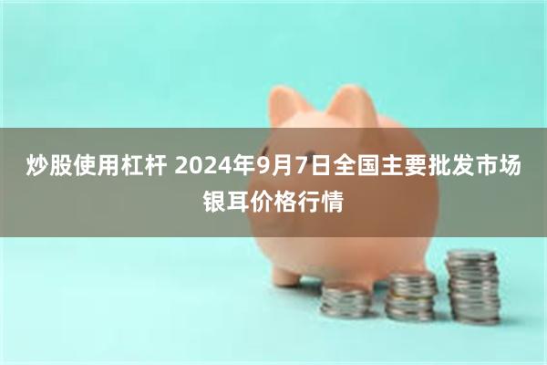 炒股使用杠杆 2024年9月7日全国主要批发市场银耳价格行情