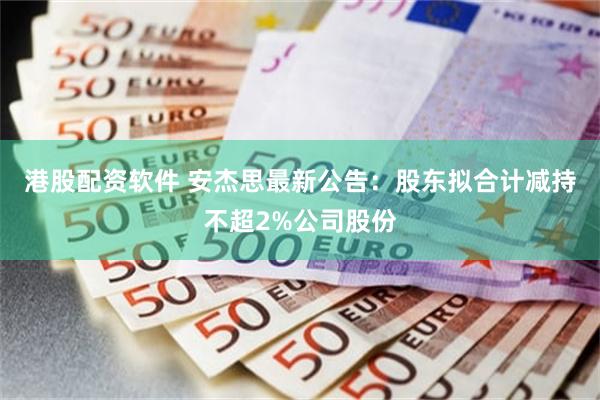 港股配资软件 安杰思最新公告：股东拟合计减持不超2%公司股份