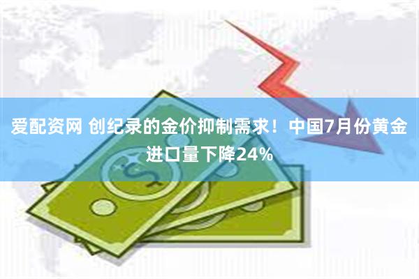 爱配资网 创纪录的金价抑制需求！中国7月份黄金进口量下降24%