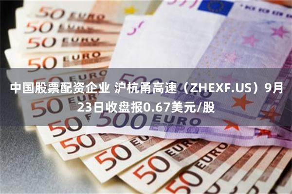 中国股票配资企业 沪杭甬高速（ZHEXF.US）9月23日收盘报0.67美元/股