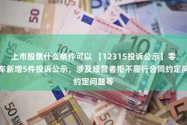 上市股票什么条件可以 【12315投诉公示】零跑汽车新增5件投诉公示，涉及经营者拒不履行合同约定问题等