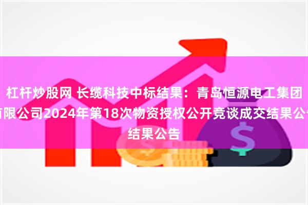 杠杆炒股网 长缆科技中标结果：青岛恒源电工集团有限公司2024年第18次物资授权公开竞谈成交结果公告