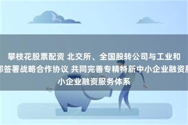 攀枝花股票配资 北交所、全国股转公司与工业和信息化部签署战略合作协议 共同完善专精特新中小企业融资服务体系