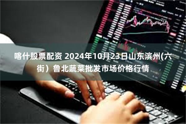 喀什股票配资 2024年10月23日山东滨州(六街）鲁北蔬菜批发市场价格行情