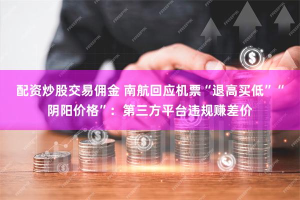 配资炒股交易佣金 南航回应机票“退高买低”“阴阳价格”：第三方平台违规赚差价