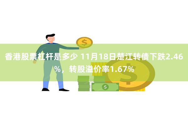 香港股票杠杆是多少 11月18日楚江转债下跌2.46%，转股溢价率1.67%