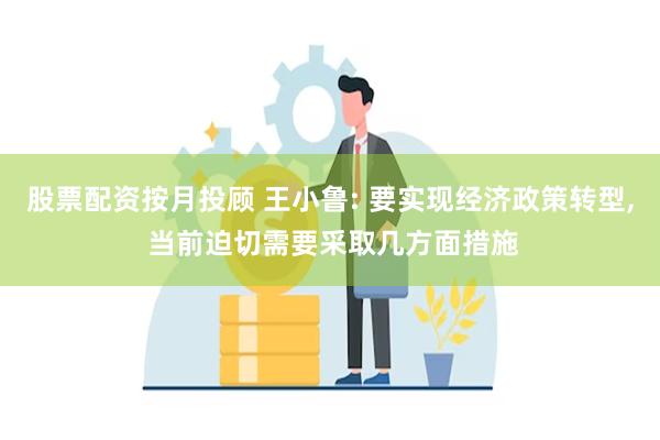 股票配资按月投顾 王小鲁: 要实现经济政策转型, 当前迫切需要采取几方面措施