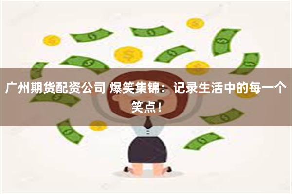 广州期货配资公司 爆笑集锦：记录生活中的每一个笑点！