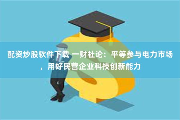 配资炒股软件下载 一财社论：平等参与电力市场，用好民营企业科技创新能力