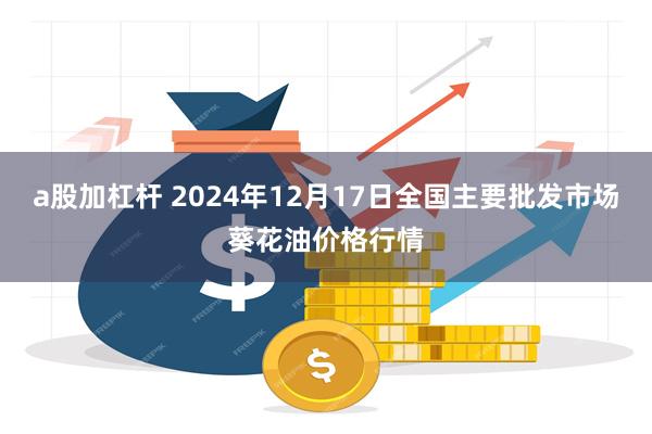 a股加杠杆 2024年12月17日全国主要批发市场葵花油价格行情