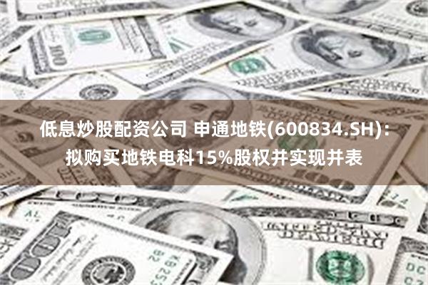 低息炒股配资公司 申通地铁(600834.SH)：拟购买地铁电科15%股权并实现并表