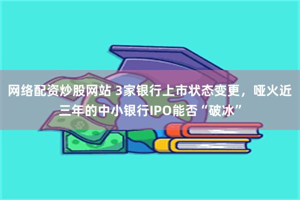 网络配资炒股网站 3家银行上市状态变更，哑火近三年的中小银行IPO能否“破冰”