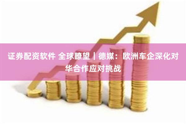 证券配资软件 全球瞭望｜德媒：欧洲车企深化对华合作应对挑战