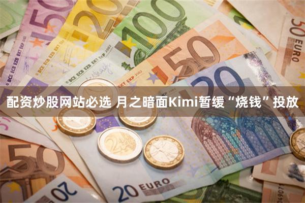 配资炒股网站必选 月之暗面Kimi暂缓“烧钱”投放