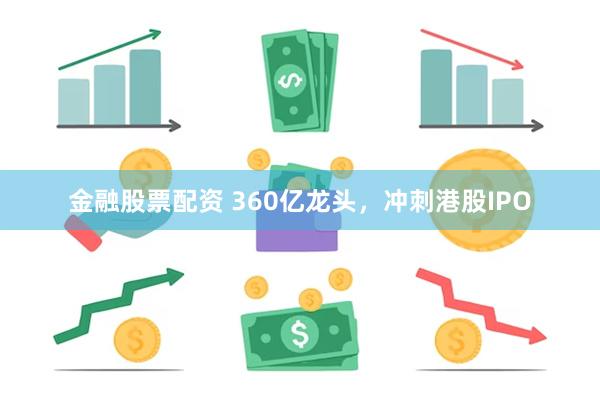 金融股票配资 360亿龙头，冲刺港股IPO