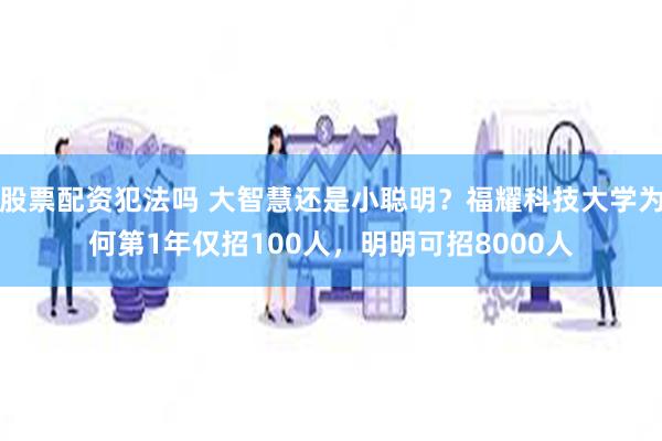 股票配资犯法吗 大智慧还是小聪明？福耀科技大学为何第1年仅招100人，明明可招8000人