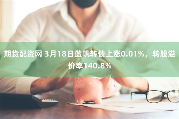 期货配资网 3月18日蓝帆转债上涨0.01%，转股溢价率140.8%