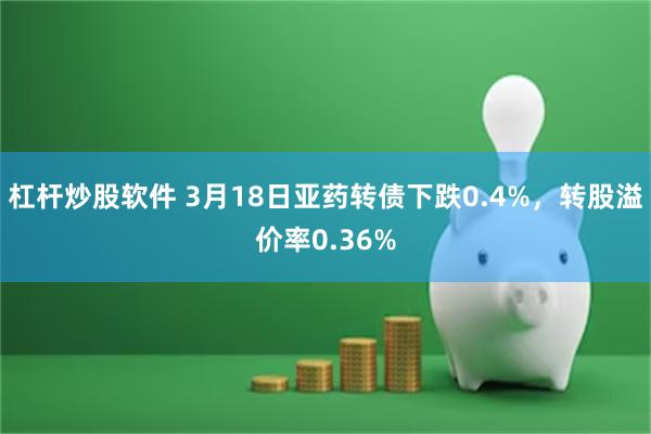 杠杆炒股软件 3月18日亚药转债下跌0.4%，转股溢价率0.36%